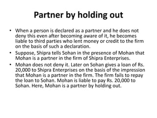 Partner by holding out
• When a person is declared as a partner and he does not
deny this even after becoming aware of it,...
