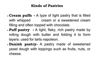 Kinds of Pastries
 Cream puffs - A type of light pastry that is filled
with whipped cream or a sweetened cream
filling and often topped with chocolate.
 Puff pastry - A light, flaky, rich pastry made by
rolling dough with butter and folding it to form
layers: used for tarts napoleon.
 Danish pastry- A pastry made of sweetened
yeast dough with toppings such as fruits, nuts, or
cheese.
 