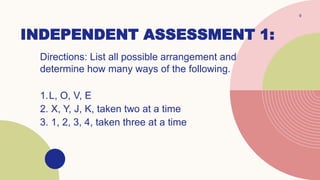INDEPENDENT ASSESSMENT 1:
Directions: List all possible arrangement and
determine how many ways of the following.
1.L, O, V, E
2. X, Y, J, K, taken two at a time
3. 1, 2, 3, 4, taken three at a time
9
 
