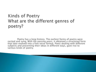 Poetry has a long history. The earliest forms of poetry were
recited and sung. With the passing years, it obtained a structured form
that later evolved into a free verse format. Poets dealing with different
subjects and presenting their ideas in different ways, gave rise to
various kinds of poetry.
 