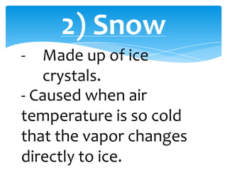 2) Snow
- Made up of ice
crystals.
- Caused when air
temperature is so cold
that the vapor changes
directly to ice.
 