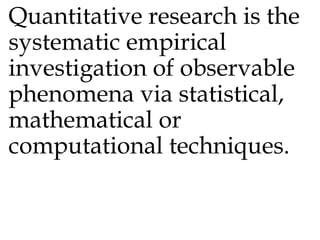 Quantitative research is the
systematic empirical
investigation of observable
phenomena via statistical,
mathematical or
computational techniques.
 