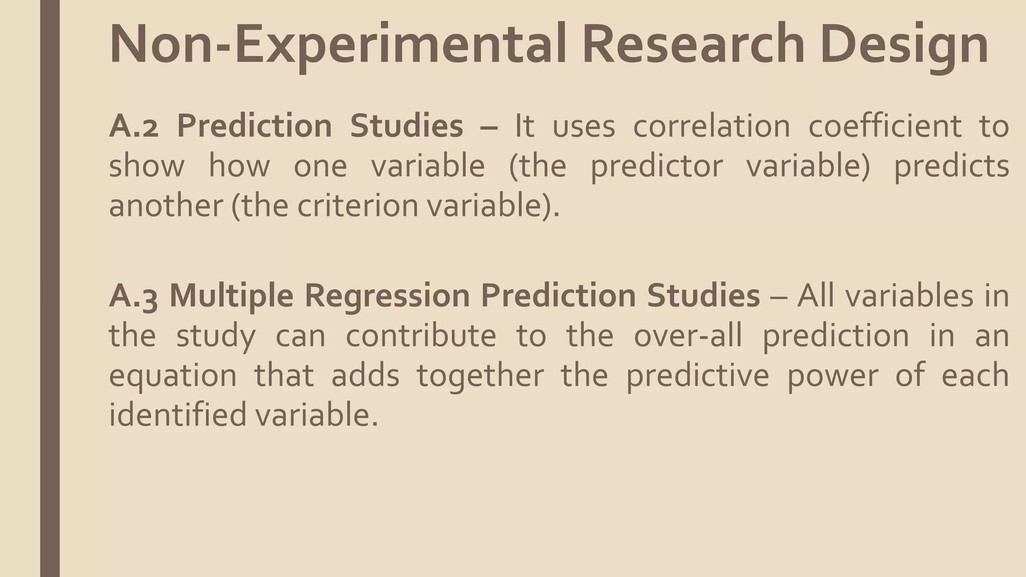 A.2 Prediction Studies – It uses correlation coefficient to
show how one variable (the predictor variable) predicts
another (the criterion variable).
A.3 Multiple Regression Prediction Studies – All variables in
the study can contribute to the over-all prediction in an
equation that adds together the predictive power of each
identified variable.
Non-Experimental Research Design
 