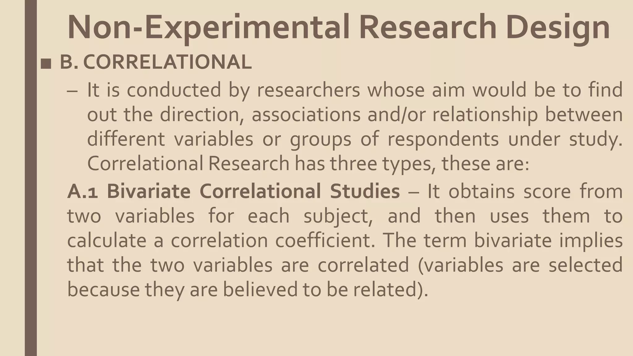■ B. CORRELATIONAL
– It is conducted by researchers whose aim would be to find
out the direction, associations and/or relationship between
different variables or groups of respondents under study.
Correlational Research has three types, these are:
A.1 Bivariate Correlational Studies – It obtains score from
two variables for each subject, and then uses them to
calculate a correlation coefficient. The term bivariate implies
that the two variables are correlated (variables are selected
because they are believed to be related).
Non-Experimental Research Design
 
