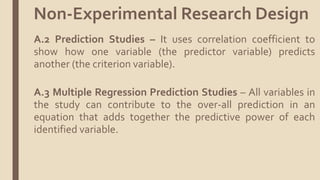 A.2 Prediction Studies – It uses correlation coefficient to
show how one variable (the predictor variable) predicts
another (the criterion variable).
A.3 Multiple Regression Prediction Studies – All variables in
the study can contribute to the over-all prediction in an
equation that adds together the predictive power of each
identified variable.
Non-Experimental Research Design
 