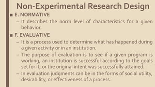 ■ E. NORMATIVE
– It describes the norm level of characteristics for a given
behavior.
■ F. EVALUATIVE
– It is a process used to determine what has happened during
a given activity or in an institution.
– The purpose of evaluation is to see if a given program is
working, an institution is successful according to the goals
set for it, or the original intent was successfully attained.
– In evaluation judgments can be in the forms of social utility,
desirability, or effectiveness of a process.
Non-Experimental Research Design
 
