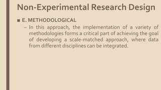 ■ E. METHODOLOGICAL
– In this approach, the implementation of a variety of
methodologies forms a critical part of achieving the goal
of developing a scale-matched approach, where data
from different disciplines can be integrated.
Non-Experimental Research Design
 