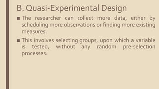B. Quasi-Experimental Design
■ The researcher can collect more data, either by
scheduling more observations or finding more existing
measures.
■ This involves selecting groups, upon which a variable
is tested, without any random pre-selection
processes.
 