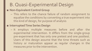 ■ Non-Equivalent Control Group
– This refers to the chance failure of random assignment to
equalize the conditions by converting a true experiment into
this kind of design, for purpose of analysis
■ InterruptedTime Series Design
– It employs multiple measures before and after the
experimental intervention. It differs from the single-group
pre-experiment that has only one pretest and one posttest.
Users of this design assume that the time threats such as
history or maturation appear as regular changes in the
measures prior to the intervention.
B. Quasi-Experimental Design
 