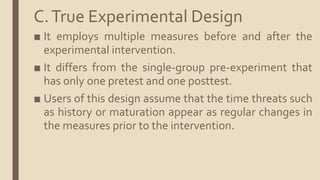 C.True Experimental Design
■ It employs multiple measures before and after the
experimental intervention.
■ It differs from the single-group pre-experiment that
has only one pretest and one posttest.
■ Users of this design assume that the time threats such
as history or maturation appear as regular changes in
the measures prior to the intervention.
 