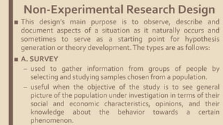 ■ This design’s main purpose is to observe, describe and
document aspects of a situation as it naturally occurs and
sometimes to serve as a starting point for hypothesis
generation or theory development.The types are as follows:
■ A. SURVEY
– used to gather information from groups of people by
selecting and studying samples chosen from a population.
– useful when the objective of the study is to see general
picture of the population under investigation in terms of their
social and economic characteristics, opinions, and their
knowledge about the behavior towards a certain
phenomenon.
Non-Experimental Research Design
 