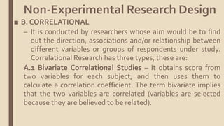 ■ B. CORRELATIONAL
– It is conducted by researchers whose aim would be to find
out the direction, associations and/or relationship between
different variables or groups of respondents under study.
Correlational Research has three types, these are:
A.1 Bivariate Correlational Studies – It obtains score from
two variables for each subject, and then uses them to
calculate a correlation coefficient. The term bivariate implies
that the two variables are correlated (variables are selected
because they are believed to be related).
Non-Experimental Research Design
 