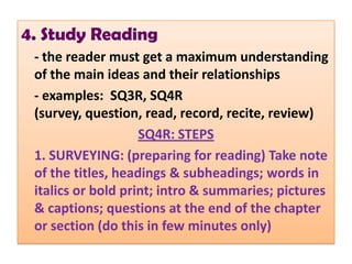 4. Study Reading
 - the reader must get a maximum understanding
 of the main ideas and their relationships
 - examples: SQ3R, SQ4R
 (survey, question, read, record, recite, review)
                    SQ4R: STEPS
 1. SURVEYING: (preparing for reading) Take note
 of the titles, headings & subheadings; words in
 italics or bold print; intro & summaries; pictures
 & captions; questions at the end of the chapter
 or section (do this in few minutes only)
 