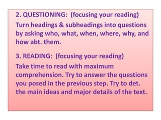 2. QUESTIONING: (focusing your reading)
Turn headings & subheadings into questions
by asking who, what, when, where, why, and
how abt. them.
3. READING: (focusing your reading)
Take time to read with maximum
comprehension. Try to answer the questions
you posed in the previous step. Try to det.
the main ideas and major details of the text.
 