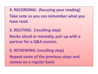 4. RECORDING: (focusing your reading)
Take note so you can remember what you
have read.
5. RECITING: (recalling step)
Recite aloud or mentally, pair up with a
partner for a Q&A session.
6. REVIEWING: (recalling step)
Repeat some of the previous steps and
review on a regular basis
 