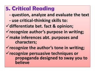 5. Critical Reading
 - question, analyze and evaluate the text
 - use critical-thinking skills to:
differentiate bet. fact & opinion;
recognize author’s purpose in writing;
make inferences abt. purposes and
    characters;
recognize the author’s tone in writing;
recognize persuasive techniques or
    propaganda designed to sway you to
    believe
 