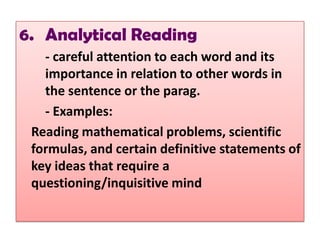 6. Analytical Reading
   - careful attention to each word and its
   importance in relation to other words in
   the sentence or the parag.
   - Examples:
 Reading mathematical problems, scientific
 formulas, and certain definitive statements of
 key ideas that require a
 questioning/inquisitive mind
 