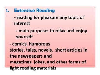 1.      Extensive Reading
        - reading for pleasure any topic of
        interest
         - main purpose: to relax and enjoy
         yourself
     - comics, humorous
     stories, tales, novels, short articles in
     the newspapers and
     magazines, jokes, and other forms of
     light reading materials
 