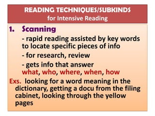 READING TECHNIQUES/SUBKINDS
           for Intensive Reading
1. Scanning
    - rapid reading assisted by key words
    to locate specific pieces of info
    - for research, review
    - gets info that answer
    what, who, where, when, how
Exs. looking for a word meaning in the
  dictionary, getting a docu from the filing
  cabinet, looking through the yellow
  pages
 