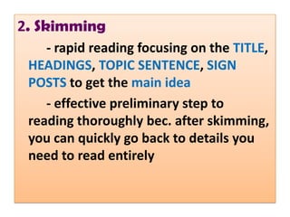2. Skimming
    - rapid reading focusing on the TITLE,
 HEADINGS, TOPIC SENTENCE, SIGN
 POSTS to get the main idea
    - effective preliminary step to
 reading thoroughly bec. after skimming,
 you can quickly go back to details you
 need to read entirely
 