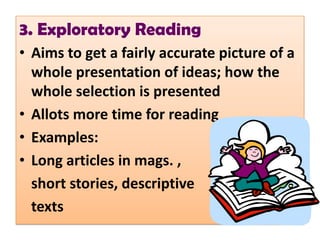 3. Exploratory Reading
• Aims to get a fairly accurate picture of a
  whole presentation of ideas; how the
  whole selection is presented
• Allots more time for reading
• Examples:
• Long articles in mags. ,
  short stories, descriptive
  texts
 