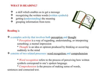 WHAT IS READING?
 a skill which enables us to get a message
 recognizing the written words (written symbols)
 getting (understanding) the meaning
 grasping information from texts
Reading is
 a complex activity that involves both perception and thought
* Perception is a way of regarding, understanding, or interpreting
something; a mental impression
* Thought is an idea or opinion produced by thinking or occurring
suddenly in the mind
 consists of two related processes: word recognition and comprehension
* Word recognition refers to the process of perceiving how written
symbols correspond to one’s spoken language.
* Comprehension is the process of making sense of words,
sentences and connected text.
 