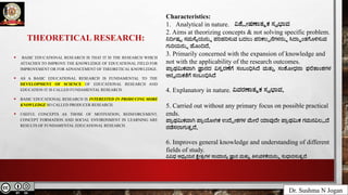 Dr. Sushma N Jogan
THEORETICAL RESEARCH:
• BASIC EDUCATIONAL RESEARCH IS THAT IT IS THE RESEARCH WHICH
ATTACHES TO IMPROVE THE KNOWLEDGE OF EDUCATIONAL FIELD FOR
IMPROVEMENT OR FOR ADVANCEMENT OF THEORETICAL KNOWLEDGE.
• AS A BASIC EDUCATIONAL RESEARCH IS FUNDAMENTAL TO THE
DEVELOPMENT OF SCIENCE OF EDUCATIONAL RESEARCH AND
EDUCATION IT IS CALLED FUNDAMENTAL RESEARCH.
• BASIC EDUCATIONAL RESEARCH IS INTERESTED IN PRODUCING MORE
KNOWLEDGE SO CALLED PRODUCER RESEARCH.
• USEFUL CONCEPTS AS THOSE OF MOTIVATION, REINFORCEMENT,
CONCEPT FORMATION AND SOCIAL ENVIRONMENT IN LEARNING ARE
RESULTS OF FUNDAMENTAL EDUCATIONAL RESEARCH.
Characteristics:
1. Analytical in nature. ವಿಶ್ಲೇಷಣಾತ್ಮಕ ಸ್ವಭಾವ
2. Aims at theorizing concepts & not solving specific problem.
ನಿರ್ದಿಷ್ಟ ಸಮಸ್ಯೆಯನ್ನು ಪರಿಹರಿಸುವ ಬದಲು ಪರಿಕಲ್ಪನೆಗಳನ್ನು ಸಿದ್ಧಾಂತಗೊಳಿಸುವ
ಗುರಿಯನ್ನು ಹೊಂದಿದೆ.
3. Primarily concerned with the expansion of knowledge and
not with the applicability of the research outcomes.
ಪ್ರಾಥಮಿಕವಾಗಿ ಜ್ಞಾನದ ವಿಸ್ತರಣೆಗೆ ಸಂಬಂಧಿಸಿದೆ ಮತ್ತು ಸಂಶೋಧನಾ ಫಲಿತಾಂಶಗಳ
ಅನ್ವಯಿಕತೆಗೆ ಸಂಬಂಧಿಸಿದೆ
4. Explanatory in nature. ವಿವರಣಾತ್ಮಕ ಸ್ವಭಾವ.
5. Carried out without any primary focus on possible practical
ends.
ಪ್ರಾಥಮಿಕವಾಗಿ ಪ್ರಾಯೋಗಿಕ ಉದ್ದೇಶಗಳ ಮೇಲೆ ಯಾವುದೇ ಪ್ರಾಥಮಿಕ ಗಮನವಿಲ್ಲದೆ
ನಡೆಸಲಾಗುತ್ತದೆ.
6. Improves general knowledge and understanding of different
fields of study.
ವಿವಿಧ ಅಧ್ಯಯನ ಕ್ಷೇತ್ರಗಳ ಸಾಮಾನ್ಯ ಜ್ಞಾನ ಮತ್ತು ತಿಳುವಳಿಕೆಯನ್ನು ಸುಧಾರಿಸುತ್ತದೆ
.
.
 