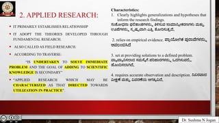 2. APPLIED RESEARCH:
Dr. Sushma N Jogan
• IT PRIMARILY ESTABLISHES RELATIONSHIP
• IT ADOPT THE THEORIES DEVELOPED THROUGH
FUNDAMENTAL RESEARCH.
• ALSO CALLED AS FIELD RESEARCH.
• ACCORDING TO TRAVERSE:
“IS UNDERTAKEN TO SOLVE IMMEDIATE
PROBLEM AND THE GOAL OF ADDING TO SCIENTIFIC
KNOWLEDGE IS SECONDARY”
• “APPLIED RESEARCH WHICH MAY BE
CHARACTERIZED AS THAT DIRECTED TOWARDS
UTILIZATION IN PRACTICE”.
Characteristics:
1. Clearly highlights generalizations and hypotheses that
inform the research findings.
ಸಂಶೋಧನಾ ಫಲಿತಾಂಶಗಳನ್ನು ತಿಳಿಸುವ ಸಾಮಾನ್ಯೀಕರಣಗಳು ಮತ್ತು
ಊಹೆಗಳನ್ನು ಸ್ಪಷ್ಟವಾಗಿ ಎತ್ತಿ ತೋರಿಸುತ್ತದೆ.
2. relies on empirical evidence. ಪ್ರಾಯೋಗಿಕ ಪುರಾವೆಗಳನ್ನು
ಅವಲಂಬಿಸಿದೆ
3. set at providing solutions to a defined problem.
ವ್ಯಾಖ್ಯಾನಿಸಲಾದ ಸಮಸ್ಯೆಗೆ ಪರಿಹಾರಗಳನ್ನು ಒದಗಿಸುವಲ್ಲಿ
ಹೊಂದಿಸಲಾಗಿದೆ.
4. requires accurate observation and description. ನಿಖರವಾದ
ವೀಕ್ಷಣೆ ಮತ್ತು ವಿವರಣೆಯ ಅಗತ್ಯವಿದೆ.
 