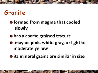Granite
   formed from magma that cooled
    slowly
   has a coarse grained texture
   may be pink, white-gray, or light to
   moderate yellow
   its mineral grains are similar in size
 