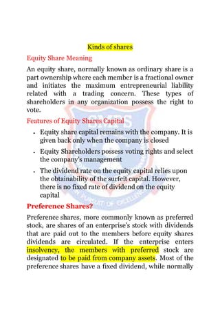 Kinds of shares
Equity Share Meaning
An equity share, normally known as ordinary share is a
part ownership where each member is a fractional owner
and initiates the maximum entrepreneurial liability
related with a trading concern. These types of
shareholders in any organization possess the right to
vote.
Features of Equity Shares Capital
 Equity share capital remains with the company. It is
given back only when the company is closed
 Equity Shareholders possess voting rights and select
the company’s management
 The dividend rate on the equity capital relies upon
the obtainability of the surfeit capital. However,
there is no fixed rate of dividend on the equity
capital
Preference Shares?
Preference shares, more commonly known as preferred
stock, are shares of an enterprise’s stock with dividends
that are paid out to the members before equity shares
dividends are circulated. If the enterprise enters
insolvency, the members with preferred stock are
designated to be paid from company assets. Most of the
preference shares have a fixed dividend, while normally
 