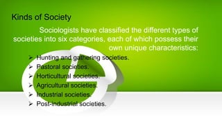 Kinds of Society
Sociologists have classified the different types of
societies into six categories, each of which possess their
own unique characteristics:
 Hunting and gathering societies.
 Pastoral societies.
 Horticultural societies.
 Agricultural societies.
 Industrial societies.
 Post-industrial societies.
 