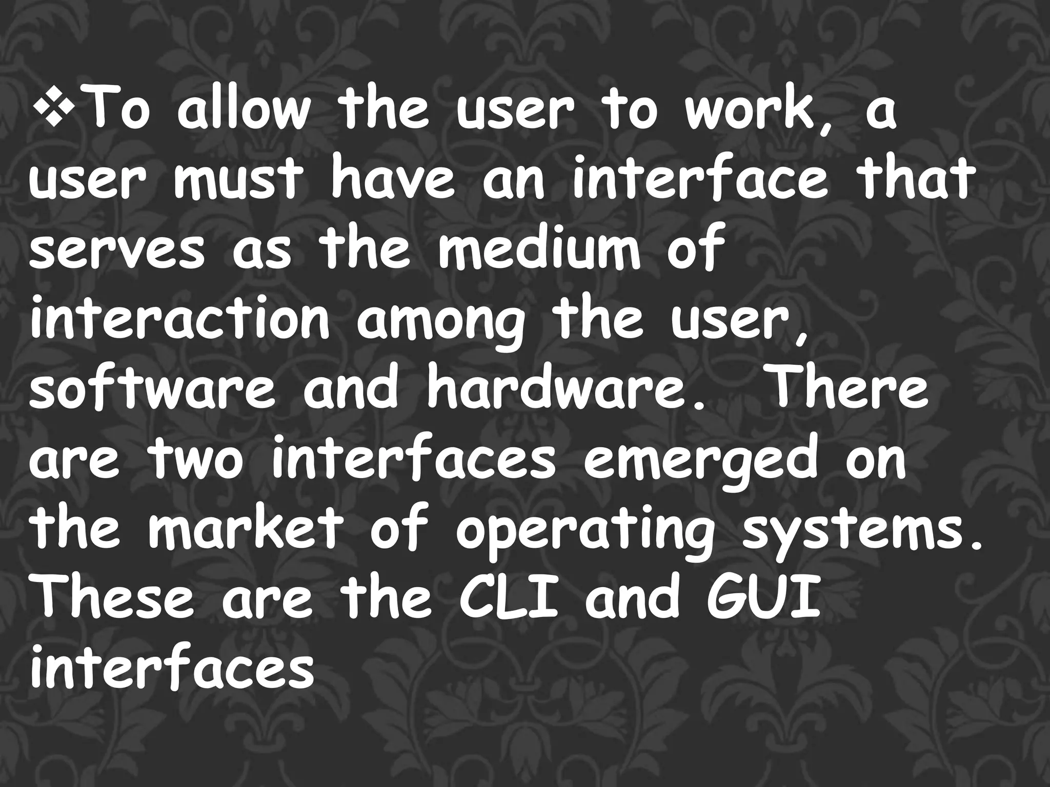 To allow the user to work, a
user must have an interface that
serves as the medium of
interaction among the user,
software and hardware. There
are two interfaces emerged on
the market of operating systems.
These are the CLI and GUI
interfaces
 