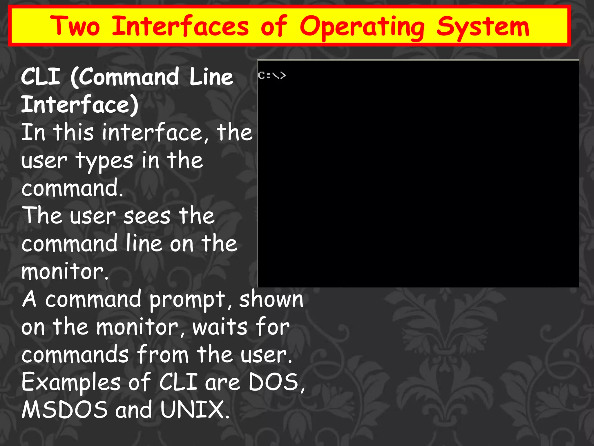 Two Interfaces of Operating System
CLI (Command Line
Interface)
In this interface, the
user types in the
command.
The user sees the
command line on the
monitor.
A command prompt, shown
on the monitor, waits for
commands from the user.
Examples of CLI are DOS,
MSDOS and UNIX.
 