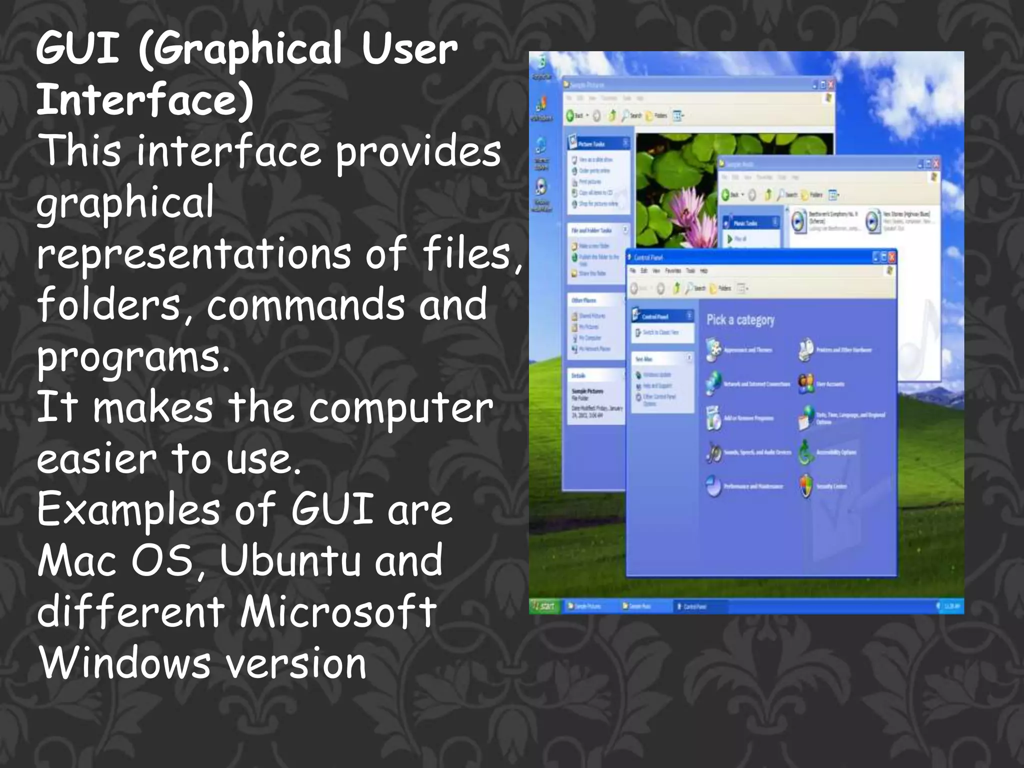 GUI (Graphical User
Interface)
This interface provides
graphical
representations of files,
folders, commands and
programs.
It makes the computer
easier to use.
Examples of GUI are
Mac OS, Ubuntu and
different Microsoft
Windows version
 