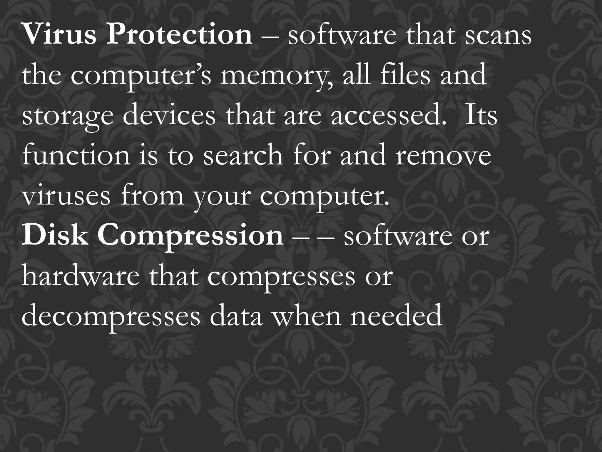 Virus Protection – software that scans
the computer’s memory, all files and
storage devices that are accessed. Its
function is to search for and remove
viruses from your computer.
Disk Compression – – software or
hardware that compresses or
decompresses data when needed
 