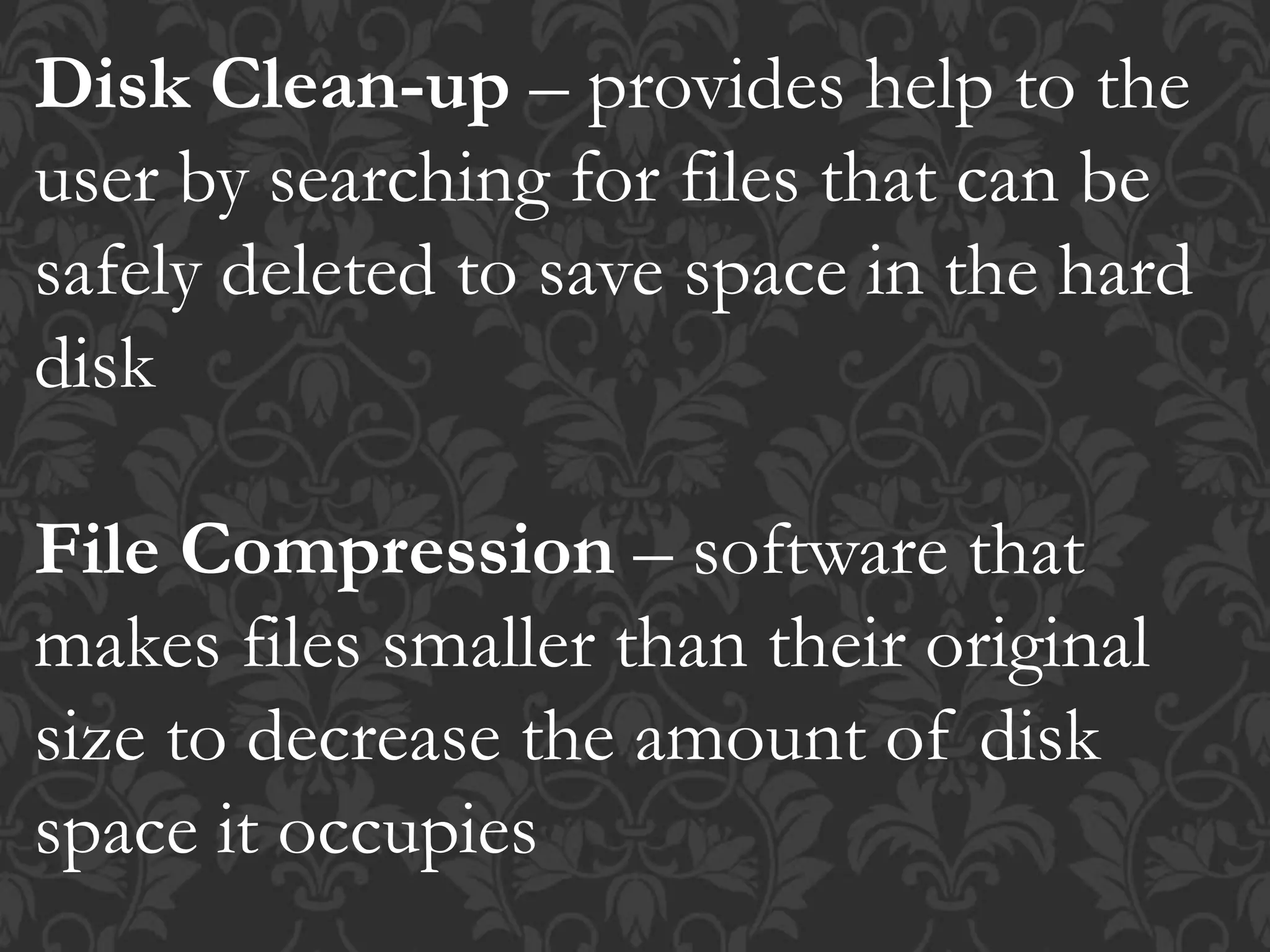 Disk Clean-up – provides help to the
user by searching for files that can be
safely deleted to save space in the hard
disk
File Compression – software that
makes files smaller than their original
size to decrease the amount of disk
space it occupies
 