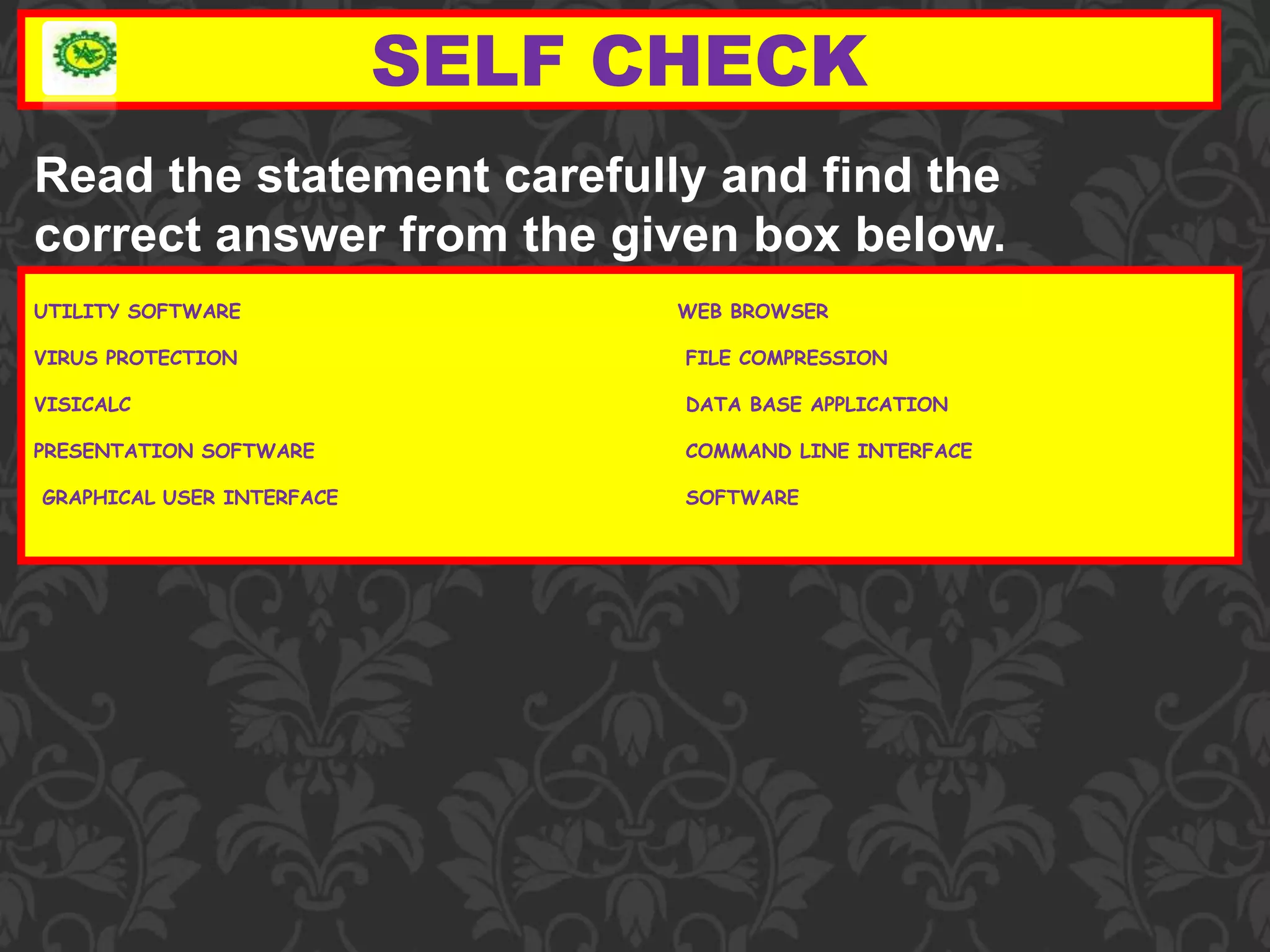SELF CHECK
UTILITY SOFTWARE WEB BROWSER
VIRUS PROTECTION FILE COMPRESSION
VISICALC DATA BASE APPLICATION
PRESENTATION SOFTWARE COMMAND LINE INTERFACE
GRAPHICAL USER INTERFACE SOFTWARE
Read the statement carefully and find the
correct answer from the given box below.
 