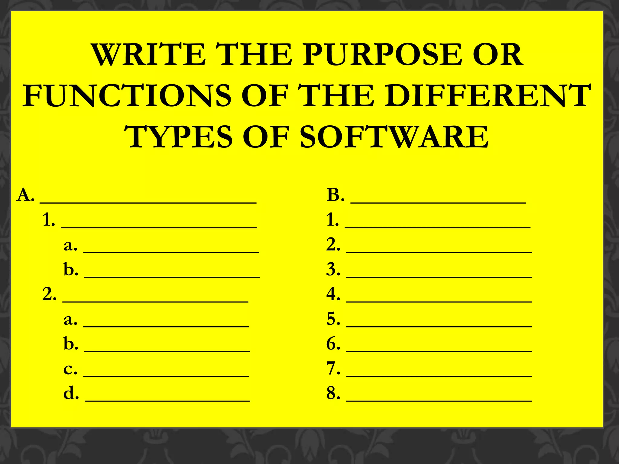 WRITE THE PURPOSE OR
FUNCTIONS OF THE DIFFERENT
TYPES OF SOFTWARE
A. _____________________ B. _________________
1. ___________________ 1. __________________
a. _________________ 2. __________________
b. _________________ 3. __________________
2. __________________ 4. __________________
a. ________________ 5. __________________
b. ________________ 6. __________________
c. ________________ 7. __________________
d. ________________ 8. __________________
 