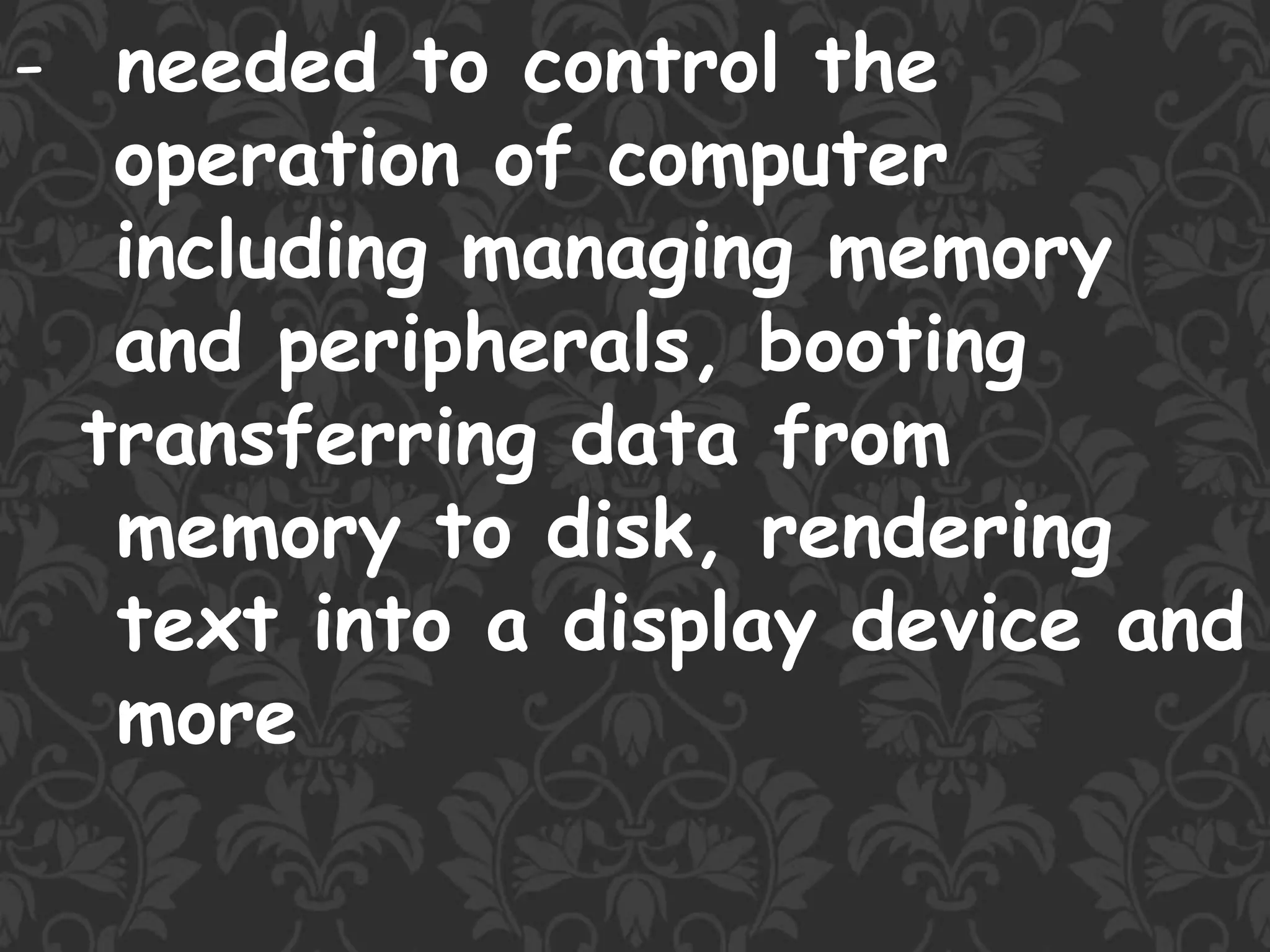 - needed to control the
operation of computer
including managing memory
and peripherals, booting
transferring data from
memory to disk, rendering
text into a display device and
more
 