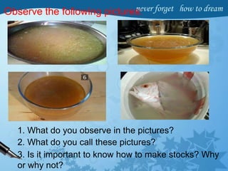 Observe the following pictures:
1. What do you observe in the pictures?
2. What do you call these pictures?
3. Is it important to know how to make stocks? Why
or why not?
 
