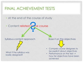 FINAL ACHIEVEMENT TESTS
• At the end of the course of study

?

• Content related to the course

Syllabus-content approach

What if the syllabus was
badly designed?

Base it on the objectives

• Compels course designers to
be explicit about objectives
• Performance on the test ->
how far objectives have been
achieved

 