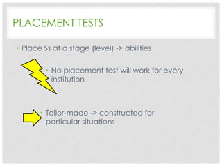 PLACEMENT TESTS
• Place Ss at a stage (level) -> abilities
• No placement test will work for every
institution

• Tailor-made -> constructed for
particular situations

 