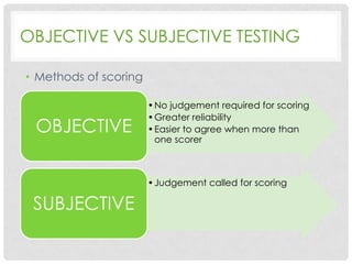 OBJECTIVE VS SUBJECTIVE TESTING
• Methods of scoring

OBJECTIVE

• No judgement required for scoring
• Greater reliability
• Easier to agree when more than
one scorer

• Judgement called for scoring

SUBJECTIVE

 
