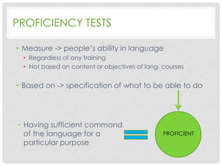 PROFICIENCY TESTS
• Measure -> people’s ability in language
• Regardless of any training
• Not based on content or objectives of lang. courses

• Based on -> specification of what to be able to do

• Having sufficient command
of the language for a
particular purpose

PROFICIENT

 