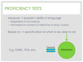 PROFICIENCY TESTS
• Measure -> people’s ability in language
• Regardless of any training
• Not based on content or objectives of lang. courses

• Based on -> specification of what to be able to do

• E.g. TOEFL, FCE, etc.

General

PROFICIENT

 