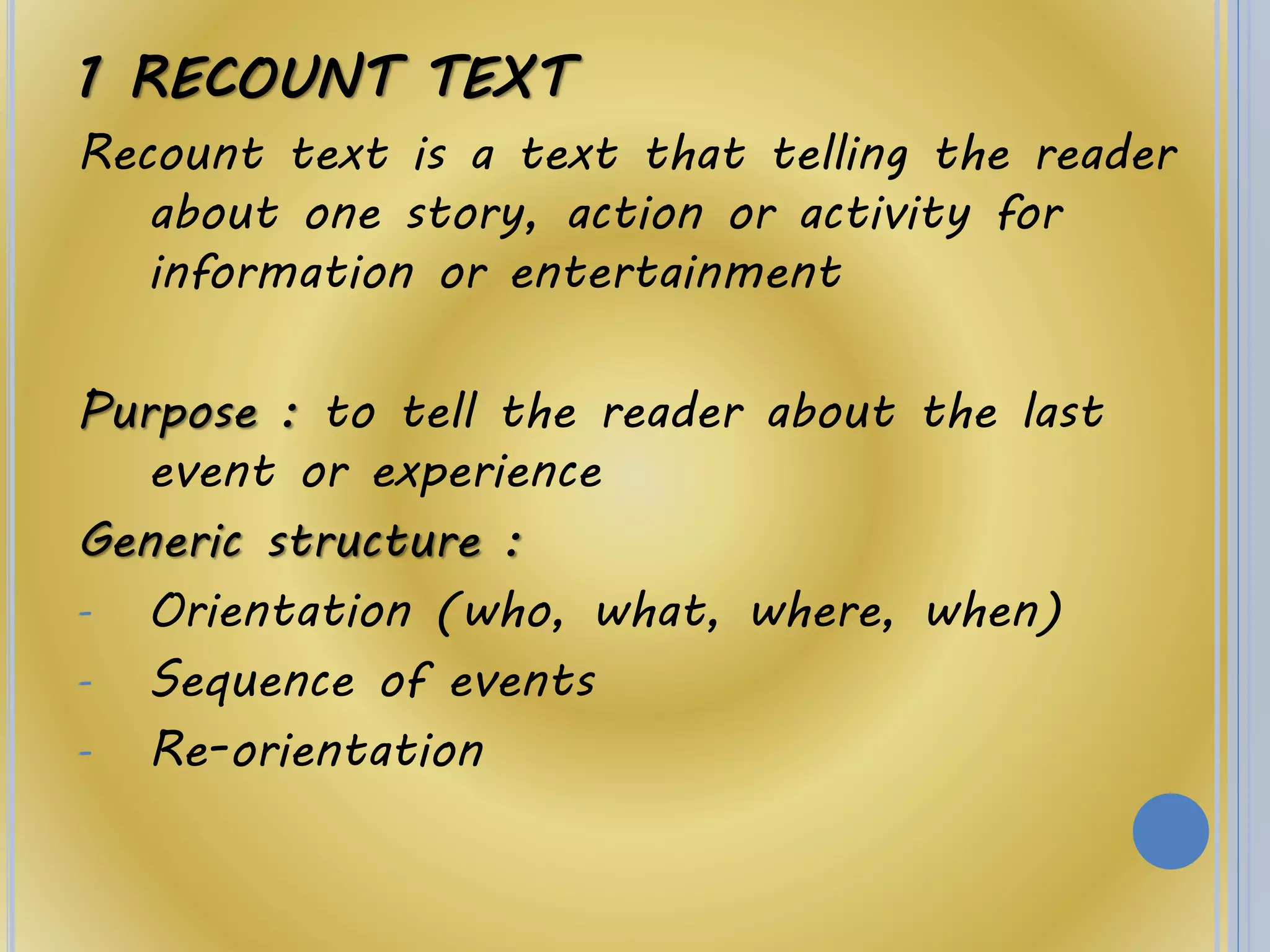 1 RECOUNT TEXT
Recount text is a text that telling the reader
about one story, action or activity for
information or entertainment
Purpose : to tell the reader about the last
event or experience
Generic structure :
- Orientation (who, what, where, when)
- Sequence of events
- Re-orientation
 