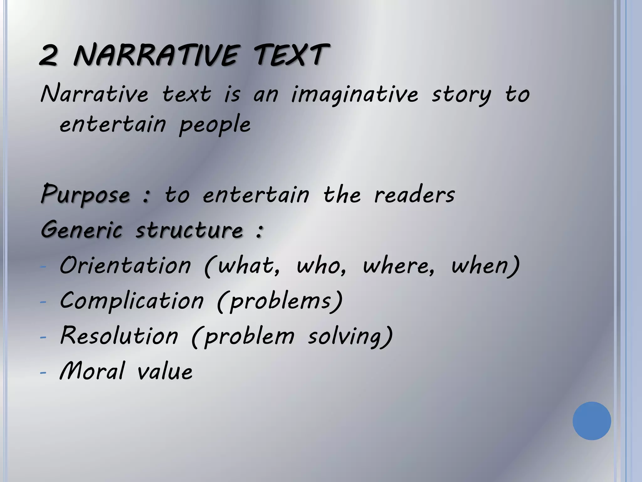 2 NARRATIVE TEXT
Narrative text is an imaginative story to
entertain people
Purpose : to entertain the readers
Generic structure :
- Orientation (what, who, where, when)
- Complication (problems)
- Resolution (problem solving)
- Moral value
 