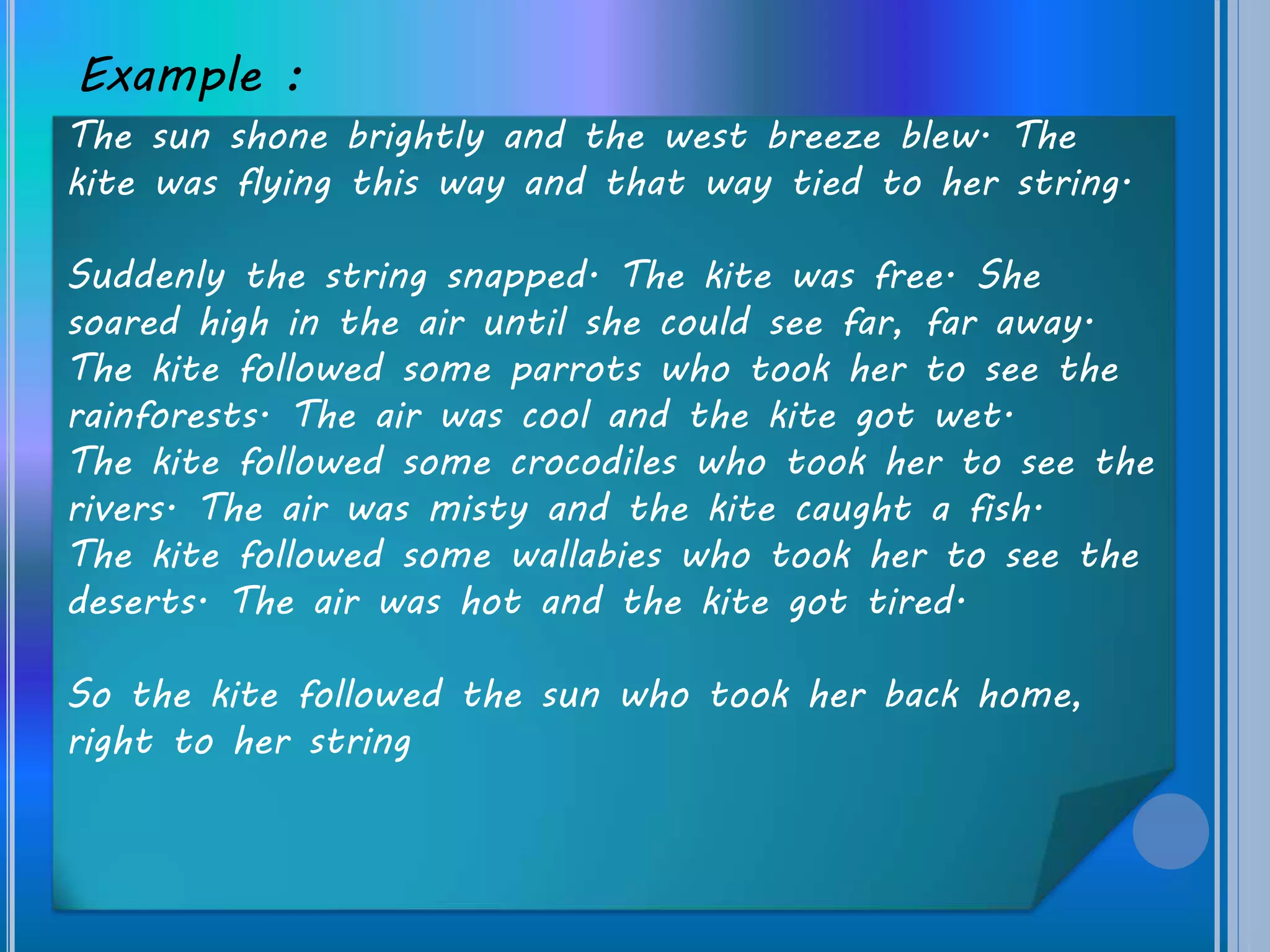 Example :
The sun shone brightly and the west breeze blew. The
kite was flying this way and that way tied to her string.
Suddenly the string snapped. The kite was free. She
soared high in the air until she could see far, far away.
The kite followed some parrots who took her to see the
rainforests. The air was cool and the kite got wet.
The kite followed some crocodiles who took her to see the
rivers. The air was misty and the kite caught a fish.
The kite followed some wallabies who took her to see the
deserts. The air was hot and the kite got tired.
So the kite followed the sun who took her back home,
right to her string
 