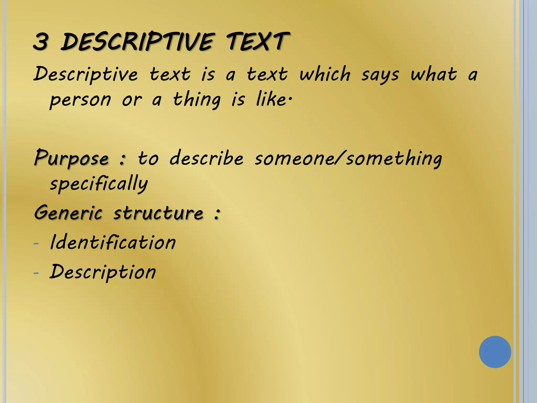 3 DESCRIPTIVE TEXT
Descriptive text is a text which says what a
person or a thing is like.
Purpose : to describe someone/something
specifically
Generic structure :
- Identification
- Description
 