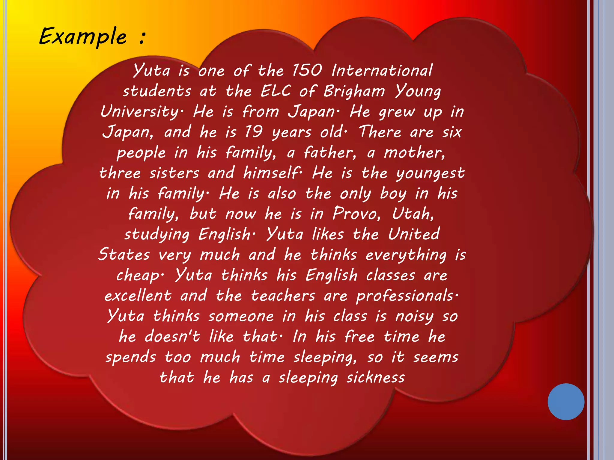 Example :
Yuta is one of the 150 International
students at the ELC of Brigham Young
University. He is from Japan. He grew up in
Japan, and he is 19 years old. There are six
people in his family, a father, a mother,
three sisters and himself. He is the youngest
in his family. He is also the only boy in his
family, but now he is in Provo, Utah,
studying English. Yuta likes the United
States very much and he thinks everything is
cheap. Yuta thinks his English classes are
excellent and the teachers are professionals.
Yuta thinks someone in his class is noisy so
he doesn't like that. In his free time he
spends too much time sleeping, so it seems
that he has a sleeping sickness
 